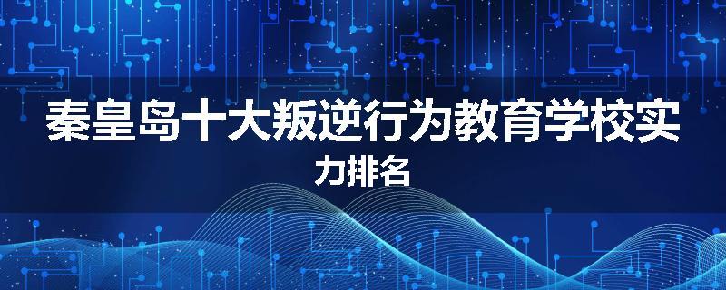 秦皇岛十大叛逆行为教育学校实力排名