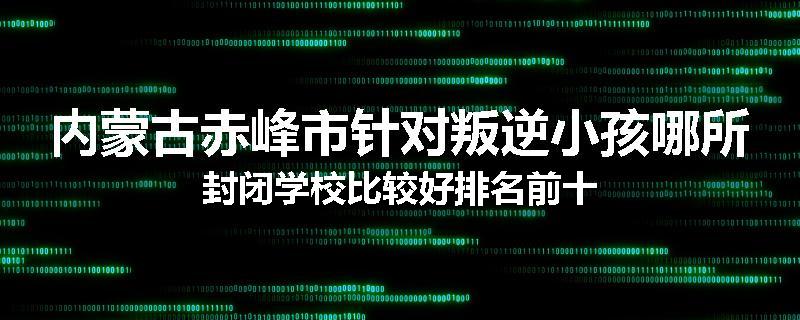 内蒙古赤峰市针对叛逆小孩哪所封闭学校比较好排名前十