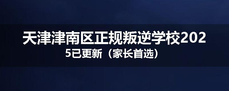 天津津南区正规叛逆学校2025已更新（家长首选）