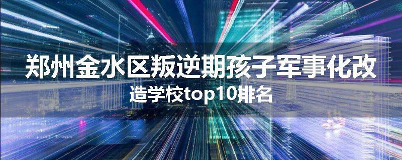 郑州金水区叛逆期孩子军事化改造学校top10排名