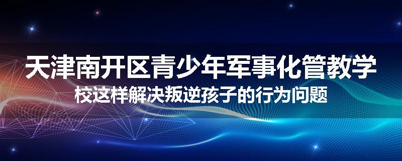 天津南开区青少年军事化管教学校这样解决叛逆孩子的行为问题