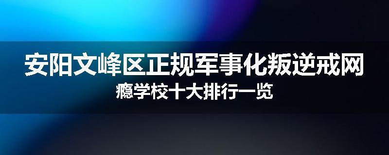 安阳文峰区正规军事化叛逆戒网瘾学校十大排行一览