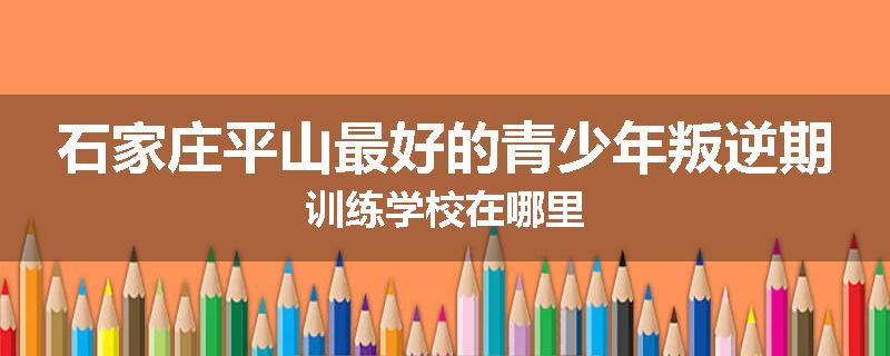 石家庄平山最好的青少年叛逆期训练学校在哪里
