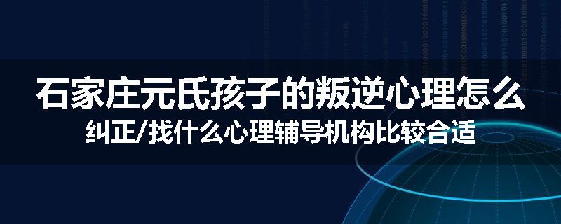 石家庄元氏孩子的叛逆心理怎么纠正/找什么心理辅导机构比较合适