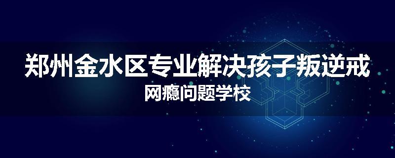 郑州金水区专业解决孩子叛逆戒网瘾问题学校