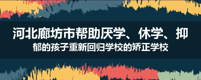 河北廊坊市帮助厌学、休学、抑郁的孩子重新回归学校的矫正学校