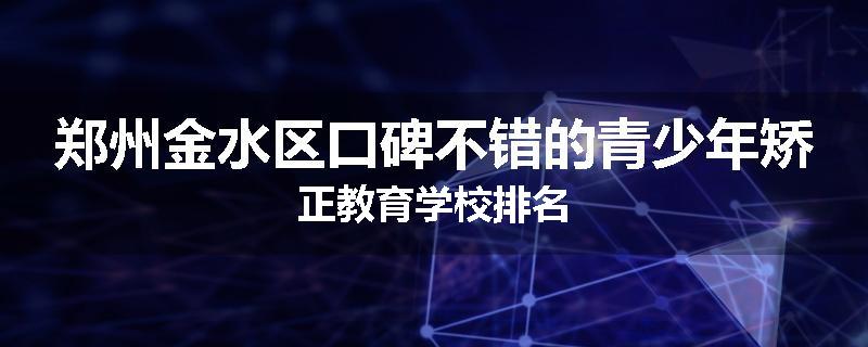 郑州金水区口碑不错的青少年矫正教育学校排名