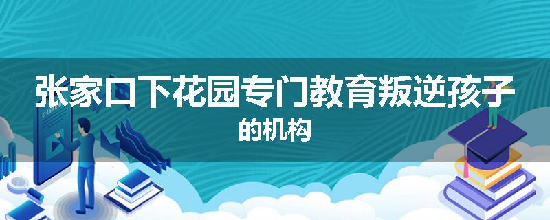 张家口下花园专门教育叛逆孩子的机构