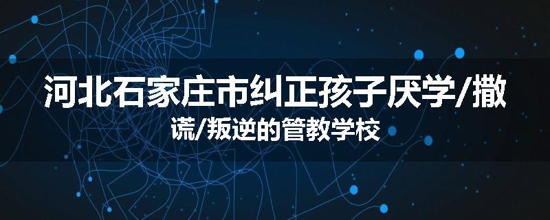 河北石家庄市纠正孩子厌学/撒谎/叛逆的管教学校