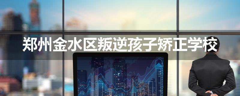 郑州金水区叛逆孩子矫正学校