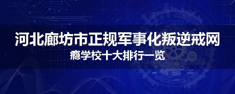 河北廊坊市正规军事化叛逆戒网瘾学校十大排行一览