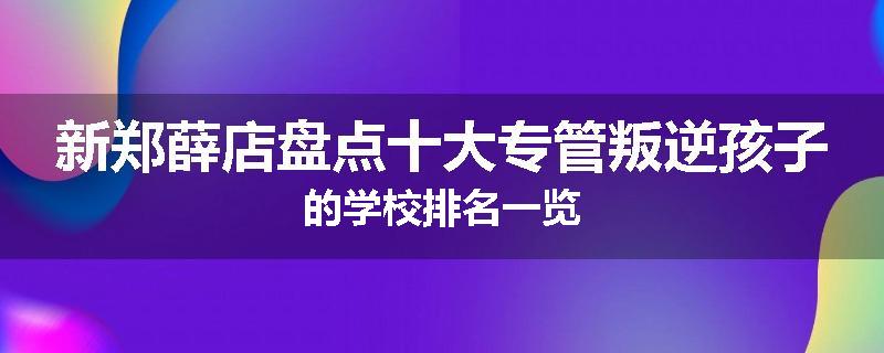 新郑薛店盘点十大专管叛逆孩子的学校排名一览