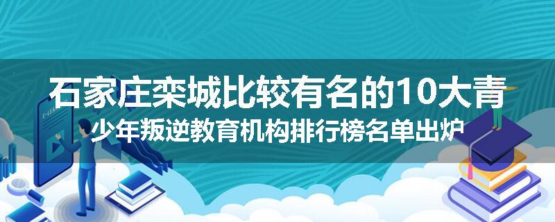石家庄栾城比较有名的10大青少年叛逆教育机构排行榜名单出炉
