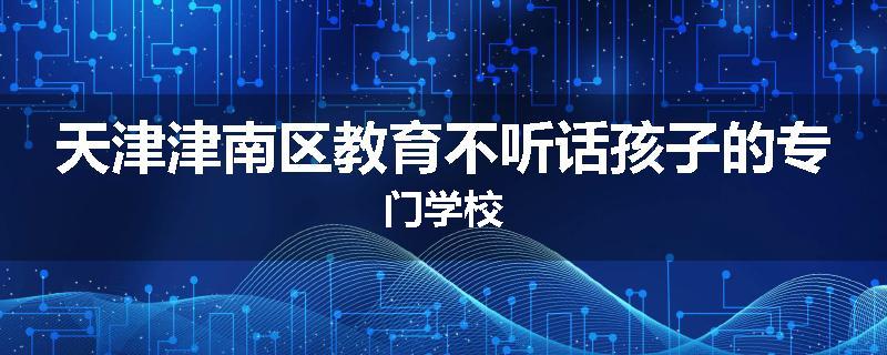 天津津南区教育不听话孩子的专门学校