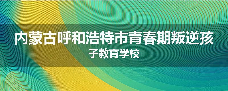 内蒙古呼和浩特市青春期叛逆孩子教育学校