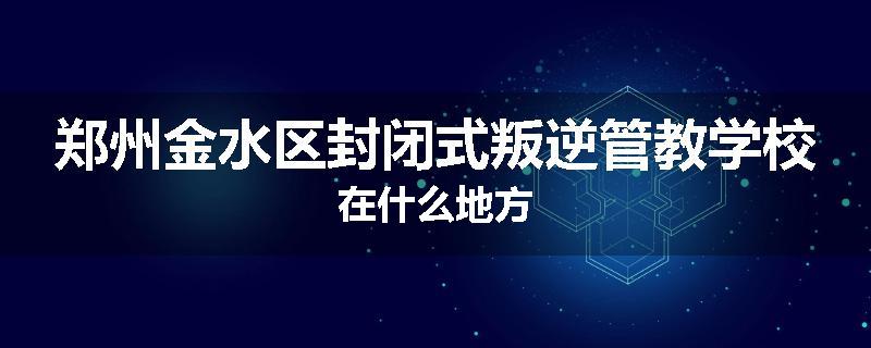 郑州金水区封闭式叛逆管教学校在什么地方