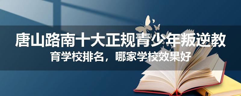 唐山路南十大正规青少年叛逆教育学校排名，哪家学校效果好