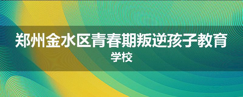 郑州金水区青春期叛逆孩子教育学校