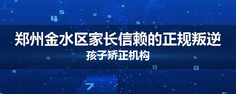 郑州金水区家长信赖的正规叛逆孩子矫正机构