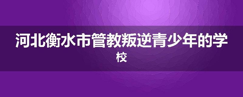 河北衡水市管教叛逆青少年的学校