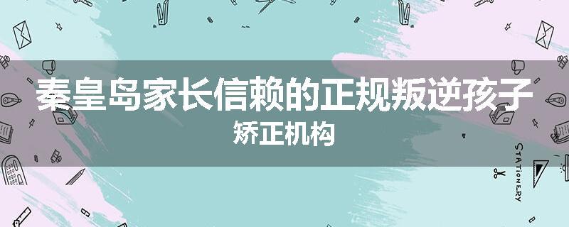秦皇岛家长信赖的正规叛逆孩子矫正机构