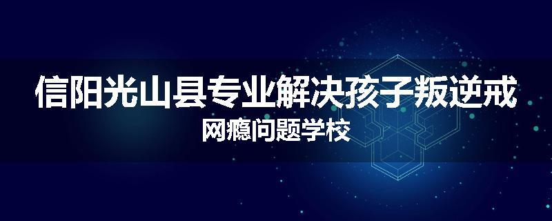 信阳光山县专业解决孩子叛逆戒网瘾问题学校