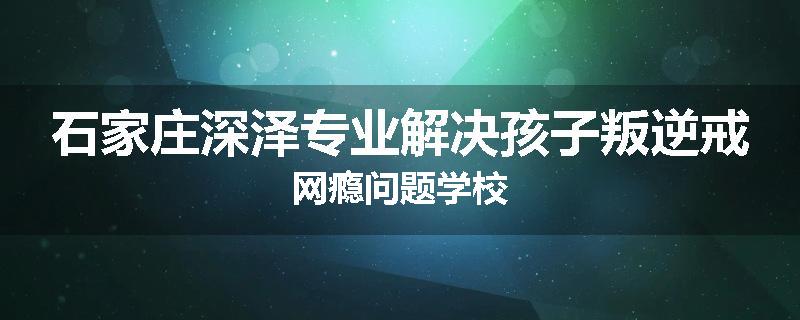 石家庄深泽专业解决孩子叛逆戒网瘾问题学校