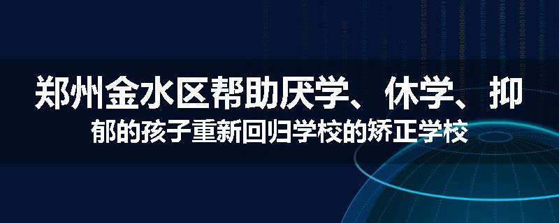 郑州金水区帮助厌学、休学、抑郁的孩子重新回归学校的矫正学校