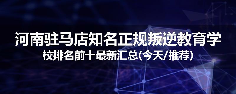 河南驻马店知名正规叛逆教育学校排名前十最新汇总(今天/推荐)