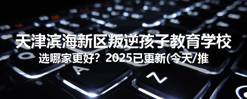 天津滨海新区叛逆孩子教育学校选哪家更好？2025已更新(今天/推荐)