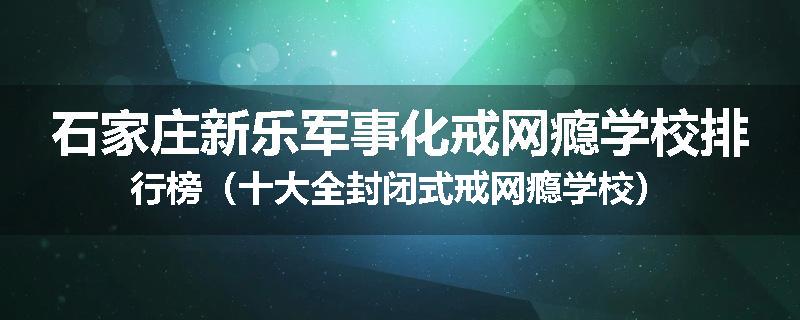 石家庄新乐军事化戒网瘾学校排行榜（十大全封闭式戒网瘾学校）