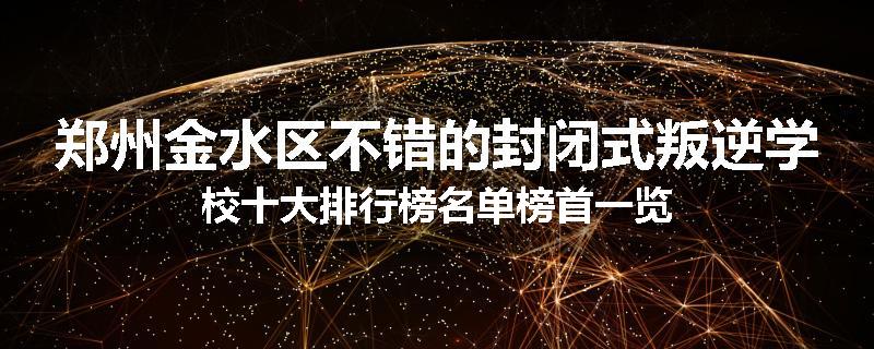 郑州金水区不错的封闭式叛逆学校十大排行榜名单榜首一览
