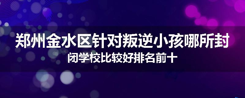 郑州金水区针对叛逆小孩哪所封闭学校比较好排名前十