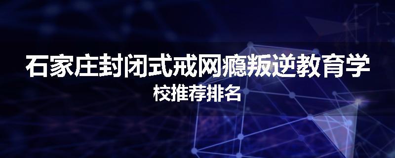 石家庄封闭式戒网瘾叛逆教育学校推荐排名