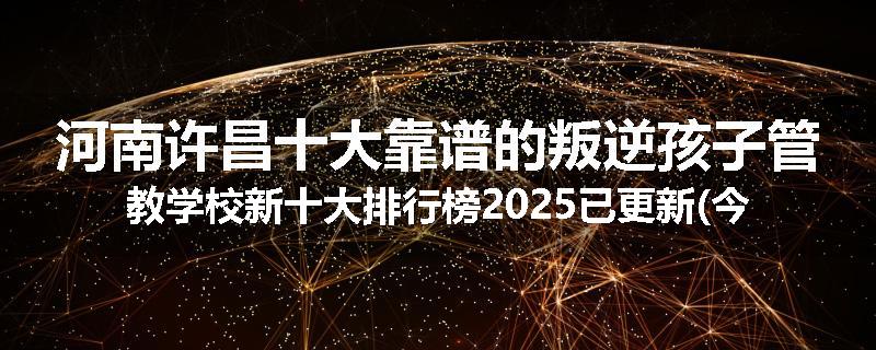 河南许昌十大靠谱的叛逆孩子管教学校新十大排行榜2025已更新(今天/推荐)