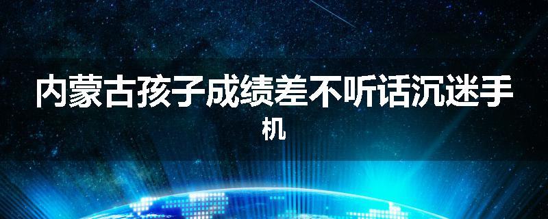内蒙古孩子成绩差不听话沉迷手机