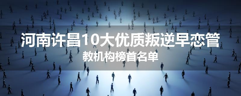 河南许昌10大优质叛逆早恋管教机构榜首名单