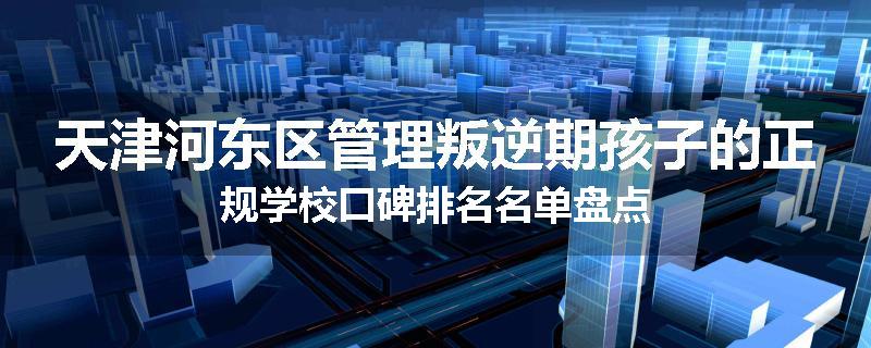 天津河东区管理叛逆期孩子的正规学校口碑排名名单盘点