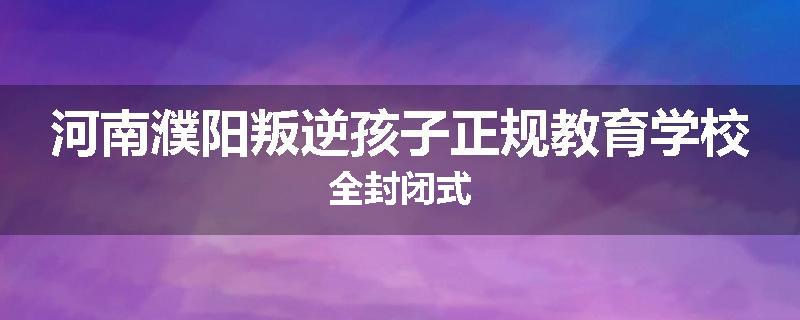河南濮阳叛逆孩子正规教育学校全封闭式