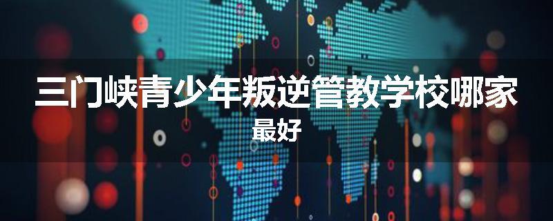 三门峡青少年叛逆管教学校哪家最好
