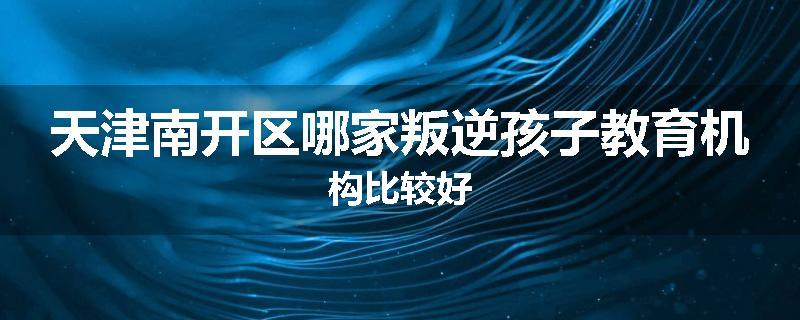 天津南开区哪家叛逆孩子教育机构比较好
