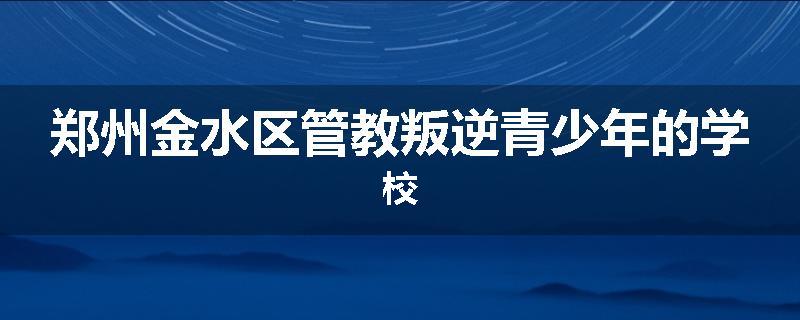 郑州金水区管教叛逆青少年的学校