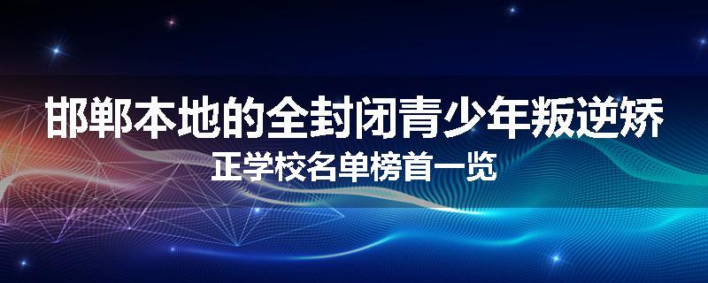 邯郸本地的全封闭青少年叛逆矫正学校名单榜首一览