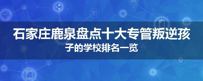 石家庄鹿泉盘点十大专管叛逆孩子的学校排名一览