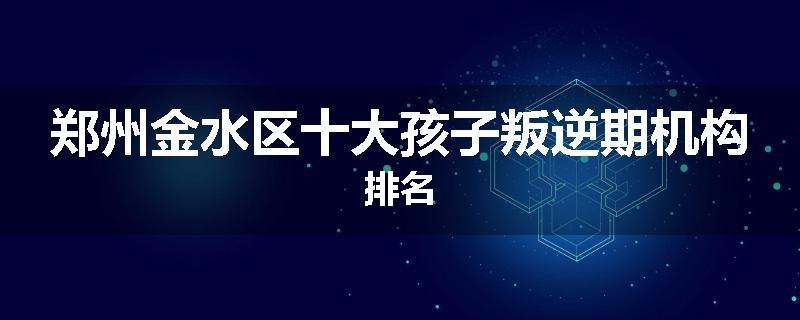 郑州金水区十大孩子叛逆期机构排名