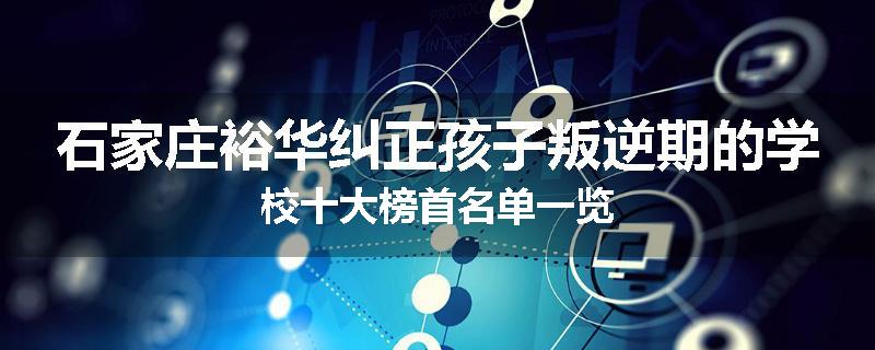 石家庄裕华纠正孩子叛逆期的学校十大榜首名单一览
