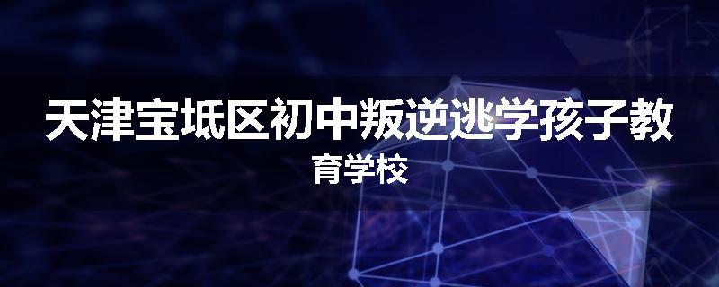 天津宝坻区初中叛逆逃学孩子教育学校
