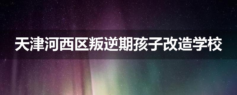 天津河西区叛逆期孩子改造学校