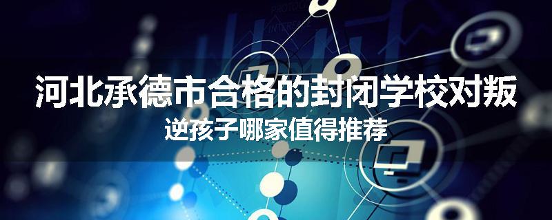 河北承德市合格的封闭学校对叛逆孩子哪家值得推荐