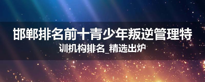 邯郸排名前十青少年叛逆管理特训机构排名_精选出炉